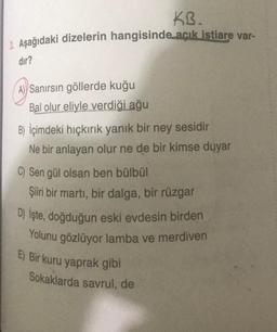 KB.
3. Aşağıdaki dizelerin hangisinde açık istiare var-
dir?
A) Sanırsın göllerde kuğu
Bal olur eliyle verdiği ağu
B) İçimdeki hiçkırık yanık bir ney sesidir
Ne bir anlayan olur ne de bir kimse duyar
C) Sen gül olsan ben bülbül
Şiiri bir martı, bir dalga, bir rüzgar
D) İşte, doğduğun eski evdesin birden
Yolunu gözlüyor lamba ve merdiven
E) Bir kuru yaprak gibi
Sokaklarda savrul, de
