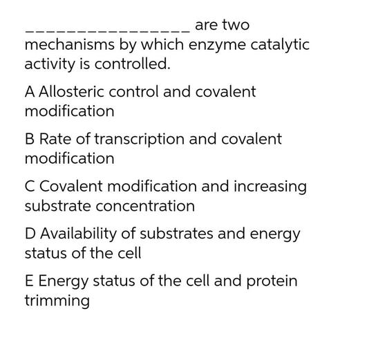 are two
mechanisms by which enzyme catalytic
activity is controlled.
A Allosteric control and covalent
modification
B Rate of transcription and covalent
modification
C Covalent modification and increasing
substrate concentration
D Availability of substrates and energy
status of the cell
E Energy status of the cell and protein
trimming