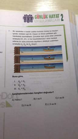 GÜNLÜK HAYAT 2
UYGULAMALARI
7.
Bir iskeleden d kadar uzakta bulunan özdeş üç kayığın
içinde, kütleleri eşit Ali, Hasan ve Sinan şekildeki gibi
hareketsiz durmaktadır. Çocuklar aynı anda oklar yönünde
sırasıyla 29, 29, 9 hız büyüklükleriyle t süre hareket
ederse bu süre sonunda kayıkların iskeleye uzaklıkları
sırasıyla dy, dy ve dz oluyor.
Ali
29
d
ISKELE
ay)
Su
Hasan
ISKELE
Su
Sinang
d
ISKELE
Su
Buna göre,
1. d₂d,
II. d2 > dz
III. dy >d
karşılaştırmalarından hangileri doğrudur?
Dökare
s
C) I ve III
B) I ve II
A) Yalnız!
D) II ve III
E) I, II ve III
