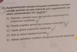 10. Aşağıdakilerden hangisi kimyasal maddelerin çevreye
verdiği zararları en aza indirmek için uygulanması ge-
reken yöntemlerden biri değildir?
A) Deterjan, çamaşır suyu gibi temizlik malzemelerinin
kullanımını azaltmak.
B) Plastik poşetler yerine bez torbalar kullanmak.
C) Yapay gübre kullanımını azaltmak.
D) Atik su arıtım tesisleri kurmak.
E) Atıkları şehirlerin mümkün olduğunca dışında toplamak.
v