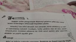 INDIK27
Aşağıda verilen paragraflarda düşünceyi geliştirme yollarından hangi-
lerinin kullanıldığını altlarındaki boşluklara yazalım.
Arkeoloji kazı bilimi demektir. Eski zamanlan, bütün abidelerine ve mad-
di kalıntılarına bakarak inceleyen, tarine yardımcı olan bir bilim dalıdır.
Arkeolojinin inceleme sohasing her türlü sanat eserleri, şehir kalintilan,
abideler ve çeşitli eşyalar girer.
A
Cevap:
Bilei ve hilisima cainda vasivaruz. Basanrin en önemli kaynağı bilgidir.