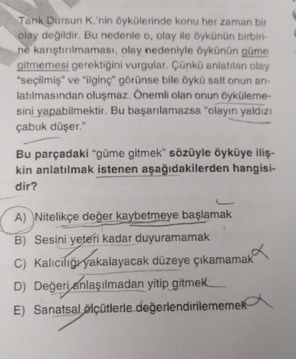 Tarik Dursun K.'nin öykülerinde konu her zaman bir
olay değildir. Bu nedenle o, olay ile öykünün birbiri-
ne karıştırılmaması, olay nedeniyle öykünün güme
gitmemesi gerektiğini vurgular. Çünkü anlatılan olay
“seçilmiş" ve "ilginç görünse bile öykü salt onu