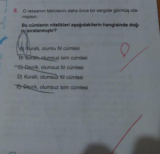 5. O ressamın tablolarını daha önce bir sergide görmüş ola-
mazsin.
Bu cümlenin nitelikleri aşağıdakilerin hangisinde doğ-
ru sıralanmıştır?
A) Kuralli, olumlu fiil cümlesi
B) Kurath, olumsuz isim cümlesi
C) Devrik, olumsuz fiil cümlesi
D) Kuralli, olumsuz