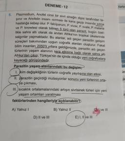 DENEME-12
Karbo
6.
Plazmodium, Anofel cinsi bir sivrisineğin dişisi tarafından ta-
sinir ve Anofelin insanı sırması ile kana geçip insanda sitrna
hastalığa sebep olur. P. falciparum, P. vivax, P. ovale, p. malaria
ve P. Knowlesi olarak bilinen 5 türü olan parazit, bugün özel-
likle sahra altı olarak da anılan Afrika'nın tropikal ülkelerinde
salgınlar yapmaktadır
. Bu alanlar, adı geçen parazitin gelişim
süreçleri bakımından uygun coğrafik alanları oluşturur. Fakat
bilim insanları 2050'li yıllara geldiğimizde, parazitin adı geçen
türlerinin yaşam alanının sera etkisine bağlı olarak sahra altı
Afrika'dan çıkıp, Türkiye'nin de içinde olduğu yeni coğrafyalara
kayacağı görüşündedir.
Parazitin yaşam alanlarındaki bu değişim;
1. jkim değişikliğinin türlerin coğrafik yayılışına olan etkisi,
II. parazitin geçirdiği mutasyonlar sonucu yeni türlerinin orta-
ya çıkması,
III. sıcaklık ortalamalarındaki artışın sivrisinek türleri için yeni
yaşam ortamları yaratması
faktörlerinden hangileriyle açıklanabilir?
I ve III
le
A) Yalnız
B) Yalnız ||
D) II ve III
E) I, II ve III