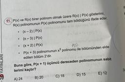 11. P(x) ve R(x) birer polinom olmak üzere R(x) | P(x) gösterimi,
R(x) polinomunun P(x) polinomunu tam böldüğünü ifade eder.
(x - 2)| P(x)
(x-3)| P(x)
(x + 2)| P(x)
P(x + 3) polinomunun x® polinomu ile bölümünden elde
edilen bölüm 2'dir.
.
Ploo.
& YAYINLARI
Buna göre, P(x + 1) üçüncü dereceden polinomunun sabit
terimi kaçtır?
3
E) 12
D) 15
C) 18
A) 24
B) 20
