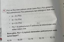 11. P(x) ve R(x) birer polinom olmak üzere R(x) | P(x) gösterimi,
R(x) polinomunun P(x) polinomunu tam böldüğünü ifade eder.
(x - 2)| P(x)
(x-3)| P(x)
(x + 2)| P(x)
P(x + 3) polinomunun x® polinomu ile bölümünden elde
edilen bölüm 2'dir.
.
Ploo.
& YAYINLARI
Buna göre, P(x + 1) üçüncü dereceden polinomunun sabit
terimi kaçtır?
3
E) 12
D) 15
C) 18
A) 24
B) 20
