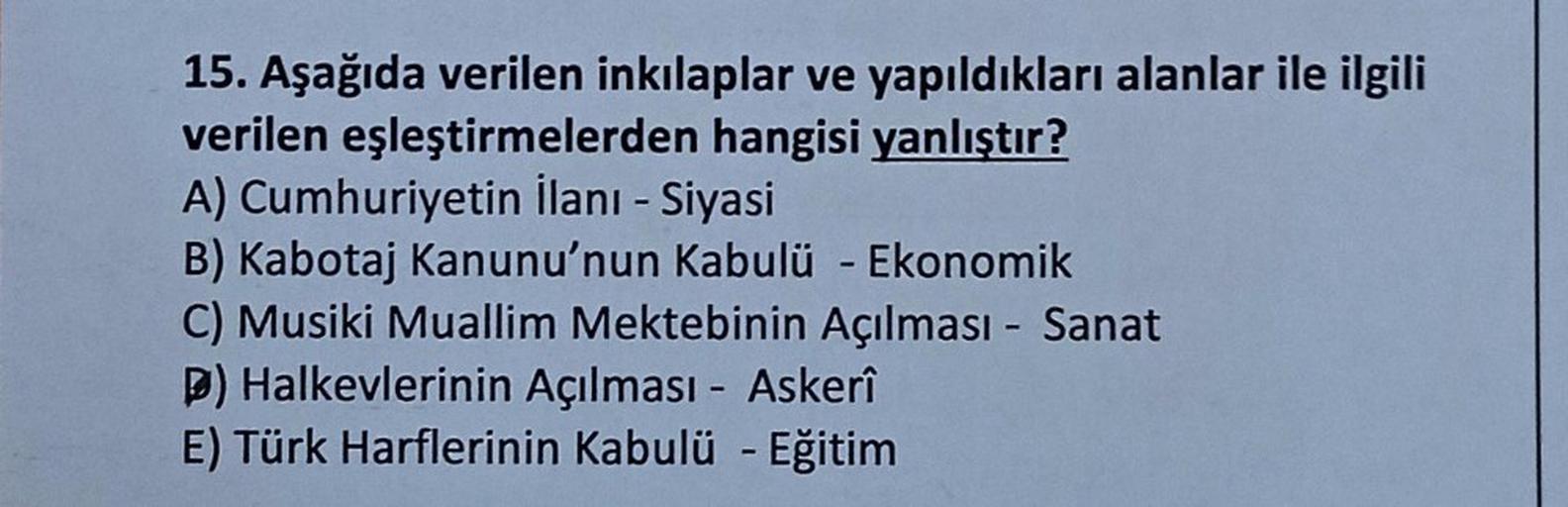 -
15. Aşağıda verilen inkılaplar ve yapıldıkları alanlar ile ilgili
verilen eşleştirmelerden hangisi yanlıştır?
A) Cumhuriyetin ilanı - Siyasi
B) Kabotaj Kanunu'nun Kabulü - Ekonomik
C) Musiki Muallim Mektebinin Açılması - Sanat
b) Halkevlerinin Açılması -