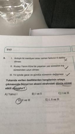 TYT
6.
1. Ardışık iki meridyen arası zaman farkının 4 dakika
x
olması
II. Kuzey Yarım Küre'de yaşanan yaz süresinin kış
süresinden uzun olması
III. Yıl içinde gece ve gündüz süresinin değişmesi
Yukarıda verilen özelliklerden hangilerinin ortaya
çıkmasında Dünya'nın ekseni etrafındaki dönüş süresi
etkili olmuştur?
A) Yalnız
B) I ve II
C) I ve III
D) II ve III
E) I, II ve III
