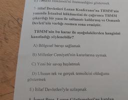 TBMM Hükümeti'ni önemsediğini göstermek
7-itilaf Devletleri Lozan Konferansı'na TBMM'nin
yanında İstanbul hükümetini de çağırınca TBMM
çıkardığı bir yasa ile saltanatı kaldırmış ve Osmanlı
Devleti'nin varlığı resmen sona ermiştir.
TBMM'nin bu karar ile aşağıdakilerden hangisini
kanıtladığı söylenebilir?
A) Bölgesel barışı sağlamak
B) Milletler Cemiyeti'nin kararlarına uymak
C) Yeni bir savaş başlatmak
D) Ulusun tek ve gerçek temsilcisi olduğunu
göstermek
E) İtilaf Devletleri'yle uzlaşmak
