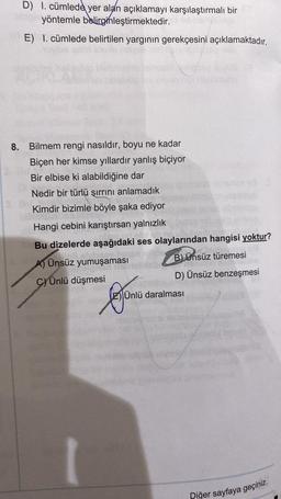 D) 1. cümlede yer alan açıklamayı karşılaştırmalı bir
yöntemle belirginleştirmektedir.
E) I. cümlede belirtilen yarginin gerekçesini açıklamaktadır.
8.
Bilmem rengi nasıldır, boyu ne kadar
Biçen her kimse yıllardır yanlış biçiyor
Bir elbise ki alabildiğine dar
Nedir bir türlü şırrını anlamadık
Kimdir bizimle böyle şaka ediyor
Hangi cebini karıştırsan yalnızlık
Bu dizelerde aşağıdaki ses olaylarından hangisi yoktur?
A) Ünsüz yumuşaması
B) Ünsüz türemesi
c) Ünlü düşmesi
D) Ünsüz benzeşmesi
Ünlü daralması
Lejono
Diğer sayfaya geçiniz.