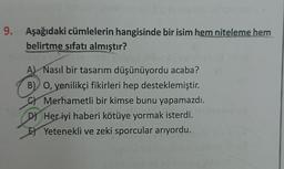 9. Aşağıdaki cümlelerin hangisinde bir isim hem niteleme hem
belirtme sıfatı almıştır?
A) Nasıl bir tasarım düşünüyordu acaba?
B) O, yenilikçi fikirleri hep desteklemiştir.
Merhametli bir kimse bunu yapamazdı.
DJ Her iyi haberi kötüye yormak isterdi.
El Yetenekli ve zeki sporcular arıyordu.
