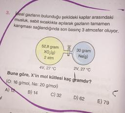 Ideal gazların bulunduğu şekildeki kaplar arasındaki
musluk, sabit sıcaklıkta açılarak gazların tamamen
karışması sağlandığında son basınç 3 atmosfer oluyor.
52,8 gram
XO, (g)
2 atm
30 gram
Nelg)
4V, 27 °C
2V, 27 °C
Buna göre, X'in mol kütlesi kaç gramdır?
(O: 16 g/mol, Ne: 20 g/mol)
A) 12 B) 14 C) 32
5
D) 62
E) 79
