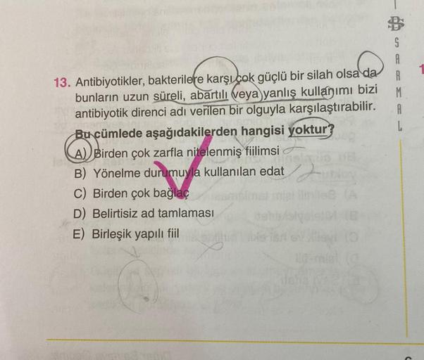 S
A
A
M
A
L
13. Antibiyotikler, bakterilere karşı çok güçlü bir silah olsa da
bunların uzun süreli, abartılı veya yanlış kullanımı bizi
antibiyotik direnci adı verilen bir olguyla karşılaştırabilir.
Bu cümlede aşağıdakilerden hangisi yoktur?
A) Birden çok 