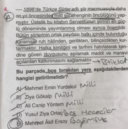 4. 1898'de Türkçe Siirler adlı şiir mecmuasıyla daha
w on yıl öncesinden millî şiir ahenginin öncülüğünü yap-
mıştır. Üstelik bu kitabın Servetifünun şiirinin en güç-
lü döneminde yayımlanmış olması ayrıca önemlidir.
Bütün şiirlerinin ortak paydası halkı içinde bulunduğu
karamsar ruh hâlinden, gerilikten, bilinçsizlikten kur-
tarmaktır. Halka kimliğini ve tarihini hatırlatarak ken-
dine güven duygusunu aşılamak maddi ve manevi
açılardan kalkınmasını sağlamaktır. 4 Btiklet
Bu parçada boş bırakılan yere aşağıdakilerden
hangisi getirilmelidir?
AY Mehmet Emin Yurdakul wille
B) Ziya Gökalp milli
es Ali Canip Yöntem mihi
D) Yusuf Ziya Ortaç bes Hececie
5) Mehmet Akif Ersoy Bapusu
