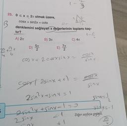 9
25. 0<x< 2t olmak üzere,
B
COSX + sin2x = cotx
denklemini sağlayan x değerlerinin toplamı kaç-
tir?
n-
A) 21
B) 31
C) 41
D) 57
E)
20th
7T
2
f
TO
cos xt 2 cosxsiny-
sinx
Sinx
cost asinxte)
2sin?xts inx=1
esin?
Drin2y + sinx-120
2 Sing
- 1
sinx=1
sedyo-1
Diğer sayfaya geçiniz.
P
wal
1
n