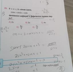 9
25. 0<x< 2t olmak üzere,
B
COSX + sin2x = cotx
denklemini sağlayan x değerlerinin toplamı kaç-
tir?
n-
A) 21
B) 31
C) 41
D) 57
E)
20th
7T
2
f
TO
cos xt 2 cosxsiny-
sinx
Sinx
cost asinxte)
2sin?xts inx=1
esin?
Drin2y + sinx-120
2 Sing
- 1
sinx=1
sedyo-1
Diğer sayfaya geçiniz.
P
wal
1
n
