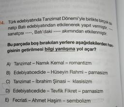 14. Türk edebiyatında Tanzimat Dönemi'yle birlikte birçok sa
natçı Batı edebiyatından etkilenerek yapıt vermiştir. -
sanatçısı ----, Batı'daki ---- akımından etkilenmiştir.
Bu parçada boş bırakılan yerlere aşağıdakilerden han
gisinin getirilmesi bilgi yanlışına yol açar?
-
A) Tanzimat - Namık Kemal – romantizm
-
B) Edebiyatıcedide - Hüseyin Rahmi – parnasizm
C) Tanzimat - İbrahim Şinasi - klasisizm
D) Edebiyatıcedide - Tevfik Fikret - parnasizm
-
E) Fecriati - Ahmet Haşim - sembolizm