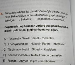 14. Türk edebiyatında Tanzimat Dönemi'yle birlikte birçok sa
natçı Batı edebiyatından etkilenerek yapıt vermiştir. -
sanatçısı ----, Batı'daki ---- akımından etkilenmiştir.
Bu parçada boş bırakılan yerlere aşağıdakilerden han
gisinin getirilmesi bilgi yanlışına yol açar?
-
A) Tanzimat - Namık Kemal – romantizm
-
B) Edebiyatıcedide - Hüseyin Rahmi – parnasizm
C) Tanzimat - İbrahim Şinasi - klasisizm
D) Edebiyatıcedide - Tevfik Fikret - parnasizm
-
E) Fecriati - Ahmet Haşim - sembolizm
