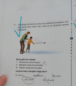 7
5. iki kardeş sürtünmesiz yatay buz pistinde durmaktadır. Küt-
lesi büyük olan küçük olanı itmiş ve zıt yönlerde hareket
etmişlerdir
.
1
L
6
S
A
A
M
A
Buna göre bu olayda,
1. Momentum korunmuştur. v
II. Mekanik enerji korunmuştur.
III. Toplam enerji korunmuştur.
yargılarından hangileri doğrudur?
q
A) Yalnız!
B) Yalnız II
Qivell
C) I ve II
D) I ve III
E) I, II ve III