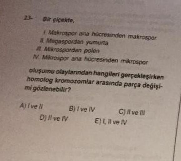 23- Bir çiçekte.
Makrospor ana hücresinden makrospor
A Megaspordan yumurta
A Mikrospordan polen
1. Mikrospor ana hücresinden mikrospor
oluşumu olaylarından hangileri gerçekleşirken
homolog kromozomlar arasında parça değişi-
mi gözlenebilir?
A) /ve B) I ve 