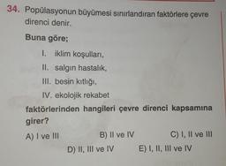 34. Popülasyonun büyümesi sınırlandıran faktörlere çevre
direnci denir.
Buna göre;
I. iklim koşulları,
II. salgın hastalık,
III. besin kıtlığı,
IV. ekolojik rekabet
faktörlerinden hangileri çevre direnci kapsamına
girer?
A) I ve III
B) II ve IV
C) I, II ve III
D) II, III ve IV E) I, II, III ve IV