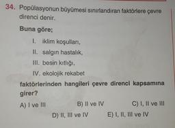 34. Popülasyonun büyümesi sınırlandıran faktörlere çevre
direnci denir.
Buna göre;
I. iklim koşulları,
II. salgın hastalık,
III. besin kıtlığı,
IV. ekolojik rekabet
faktörlerinden hangileri çevre direnci kapsamına
girer?
A) I ve III
B) II ve IV
C) I, II ve III
D) II, III ve IV E) I, II, III ve IV
