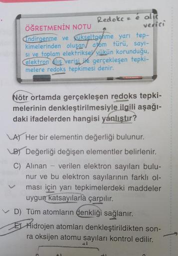 Redok sé alls
ÖĞRETMENİN NOTU
verici
Indirgenme ve ükseltgenme yarı tep-
kimelerinden oluşan / atom türü, sayi-
si ve toplam elektriksel yükün korunduğu,
elektron Cliş verisi ile gerçekleşen tepki-
melere redoks tepkimesi denir.
Nötr ortamda gerçekleşen re