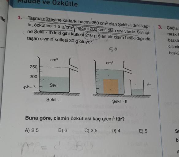 ve Ozkütle
1. Taşma düzeyine kadarki hacmi 250 cm olan Şekil - I'deki kap-
ta, özkütlesi 1,5 g/cm, hacmi 200 cm olan sivi vardır. Sivı içi-
ne Şekil - Ti'deki gibi kütlesi 210 g olan bir cisim bırakıldığında
taşan sivinin kütlesi 30 g oluyor.
3. Çağla,
rar