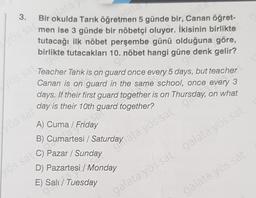 3.
Bir okulda Tarık öğretra
5 günde bir, Canan öğret-
men ise 3 günde bir nöbetçi oluyor. İkisinin birlikte
tutacağı ilk nöbet perşembe günü olduğuna göre,
birlikte tutacakları 10. nöbet hangi güne denk gelir?
Vos sa
Teacher Tarik is on guard once every 5 days, but teacher
Canan is on guard in the same school, once every 3
days. If their first guard together is on Thursday, on what
day is their 10th guard together?
asal
Lös sat
A) Cuma / Friday
B)
Pazar / Sunday
D) Pazartesi / Monday
los sa cumartesi / Saturday ayos sat 900
E) Sala
galata yös sat galata yös sat
galata yös sai