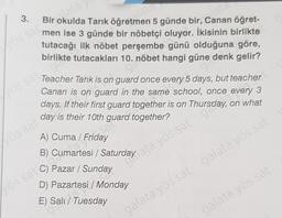 3.
Bir okulda Tarık öğretra
5 günde bir, Canan öğret-
men ise 3 günde bir nöbetçi oluyor. İkisinin birlikte
tutacağı ilk nöbet perşembe günü olduğuna göre,
birlikte tutacakları 10. nöbet hangi güne denk gelir?
Vos sa
Teacher Tarik is on guard once every 5 days, but teacher
Canan is on guard in the same school, once every 3
days. If their first guard together is on Thursday, on what
day is their 10th guard together?
asal
Lös sat
A) Cuma / Friday
B)
Pazar / Sunday
D) Pazartesi / Monday
los sa cumartesi / Saturday ayos sat 900
E) Sala
galata yös sat galata yös sat
galata yös sai
