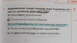 2. TEST
5.
1. Aşağıdakilerden hangisi üzerinde doğal koşullardan biri
olan yer şekillerinin etkisi daha azdır?
APKarayollarının doğrultusunda
Bl Tarıma elverişli arazinin miktarında
C=Yeralti kaynaklarından biri olan madenlerin rezervinde
DJ Büyük ve küçükbaş hayvancılık faaliyetlerinde
Et Kır yerleşmelerinin toplu ve dağınık olmasında