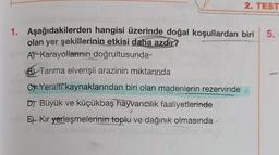 2. TEST
5.
1. Aşağıdakilerden hangisi üzerinde doğal koşullardan biri
olan yer şekillerinin etkisi daha azdır?
APKarayollarının doğrultusunda
Bl Tarıma elverişli arazinin miktarında
C=Yeralti kaynaklarından biri olan madenlerin rezervinde
DJ Büyük ve küçükbaş hayvancılık faaliyetlerinde
Et Kır yerleşmelerinin toplu ve dağınık olmasında
