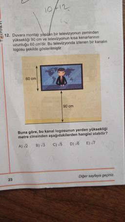 10f12
12. Duvara montajı yapılan bir televizyonun zeminden
yüksekliği 90 cm ve televizyonun kısa kenarlarının
uzunluğu 60 cm'dir. Bu televizyonda izlenen bir kanalın
logosu şekilde gösterilmiştir.
ETV
60 cm
90 cm
Buna göre, bu kanal logosunun yerden yüksekliği
metre cinsinden aşağıdakilerden hangisi olabilir?
C) 5
A) 3 B) 13
D) 6
E) 7
Diğer sayfaya geçiniz.
23