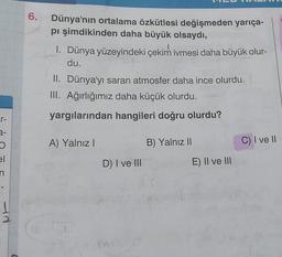 6.
Dünya'nın ortalama özkütlesi değişmeden yarıça-
pi şimdikinden daha büyük olsaydı,
1. Dünya yüzeyindeki çekim ivmesi daha büyük olur-
du.
II. Dünya'yı saran atmosfer daha ince olurdu.
III. Ağırlığımız daha küçük olurdu.
r-
yargılarından hangileri doğru olurdu?
2-
A) Yalnız
B) Yalnız Il
C) I ve II
el
D) I ve III
E) II ve III
n
ad
2