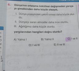 6.
Dünya'nın ortalama özkütlesi değişmeden yarıça-
pi şimdikinden daha büyük olsaydı,
1. Dünya yüzeyindeki çekim ivmesi daha büyük olur-
du.
II. Dünya'yı saran atmosfer daha ince olurdu.
III. Ağırlığımız daha küçük olurdu.
r-
yargılarından hangileri doğru olurdu?
2-
A) Yalnız
B) Yalnız Il
C) I ve II
el
D) I ve III
E) II ve III
n
ad
2
