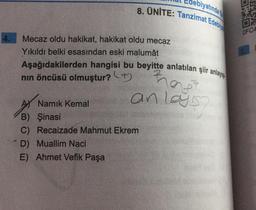 biyatında
8. ÜNİTE: Tanzimat Edebiy
OFC4
Mecaz oldu hakikat, hakikat oldu mecaz
Yıkıldı belki esasindan eski malumât
Aşağıdakilerden hangisi bu beyitte anlatılan şiir anlayışı
nin öncüsü olmuştur? +
rag
anlayis
AS Namık Kemal
B) Şinasi
C) Recaizade Mahmut Ekrem
D) Muallim Naci
E) Ahmet Vefik Paşa