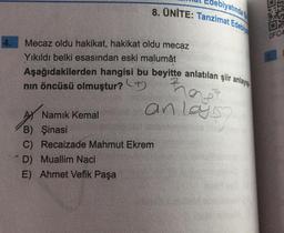 biyatında
8. ÜNİTE: Tanzimat Edebiy
OFC4
Mecaz oldu hakikat, hakikat oldu mecaz
Yıkıldı belki esasindan eski malumât
Aşağıdakilerden hangisi bu beyitte anlatılan şiir anlayışı
nin öncüsü olmuştur? +
rag
anlayis
AS Namık Kemal
B) Şinasi
C) Recaizade Mahmut Ekrem
D) Muallim Naci
E) Ahmet Vefik Paşa
