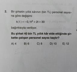 2.
Bir şirketin yıllık kârının (bin TL) personel sayısı-
na göre değişimi
k(t)=-0,12 + 2t + 30
bağıntısıyla veriliyor.
Bu şirket 40 bin TL yıllık kâr elde ettiğinde şir-
kette çalışan personel sayısı kaçtır?
A) 4
B) 6
C) 8
D) 10
E) 12
C