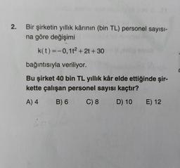 2.
Bir şirketin yıllık kârının (bin TL) personel sayısı-
na göre değişimi
k(t)=-0,12 + 2t + 30
bağıntısıyla veriliyor.
Bu şirket 40 bin TL yıllık kâr elde ettiğinde şir-
kette çalışan personel sayısı kaçtır?
A) 4
B) 6
C) 8
D) 10
E) 12
C
