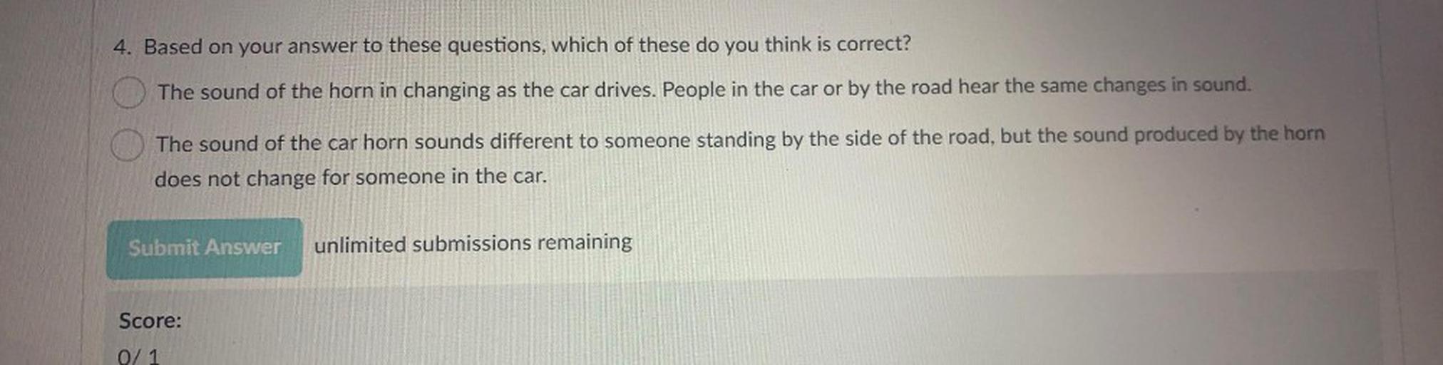 4. Based on your answer to these questions, which of these do you think is correct?
The sound of the horn in changing as the car drives. People in the car or by the road hear the same changes in sound.
The sound of the car horn sounds different to someone standing by the side of the road, but the sound produced by the horn
does not change for someone in the car.
Submit Answer
unlimited submissions remaining
Score:
0/1