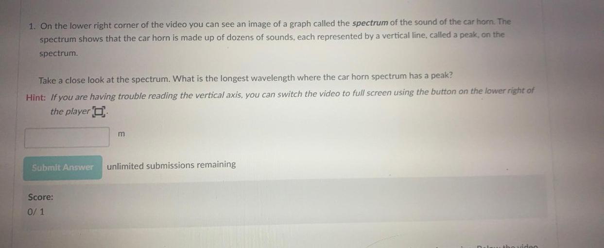 1. On the lower right corner of the video you can see an image of a graph called the spectrum of the sound of the car horn. The
spectrum shows that the car horn is made up of dozens of sounds, each represented by a vertical line, called a peak, on the
spectrum
Take a close look at the spectrum. What is the longest wavelength where the car horn spectrum has a peak?
Hint: If you are having trouble reading the vertical axis, you can switch the video to full screen using the button on the lower right of
the player o
m
Submit Answer
unlimited submissions remaining
Score:
0/ 1
ho viden