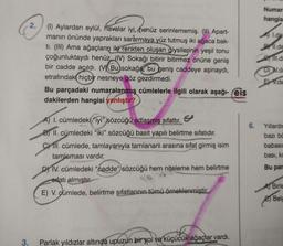 Numar
hangis
2.
L.de
1l.d
(1) Aylardan eylül, havalar iyi, henüz serinlememiş. (0) Apart-
manın önünde yaprakları sararmaya yüz tutmuş iki ağaca bak-
ti. (III) Ama ağaçların iki renkten oluşan giysilerinin yeşil tonu
çoğunluktaydı henüz. (IV) Sokağı bitirir bitirmez önüne geniş
bir cadde açıldı. (V Bu sokağa, bu geniş caddeye aşinaydi,
etrafındak hiçbir nesneye göz gezdirmedi.
Bu parçadaki numaralanmış cümlelerle ilgili olarak aşağı- reis
dakilerden hangisi yanlıştır?
DDV.
E.de
6
6.
Yıllardir
bazı be
babası
A) L. cümledeki "iyi" sözcüğü adlaşmış sifattır.
B) II. cümledeki "iki” sözcüğü basit yapılı belirtme sıfatıdır.
C) III. cümlede, tamlayanıyla tamlanan arasına sıfat girmiş isim
tamlaması vardır.
D) IV. cümledeki "cadde" sözcüğü hem niteleme hem belirtme
sifatı almıştır.
E) V. cümlede, belirtme sıfatlarının tümü örneklenmiştir.
basi, ki
Bu par
A) Birle
Belc
.
3.
Parlak yıldızlar altında upuzun bir yol ve küçücük ağaçlar vardı.
