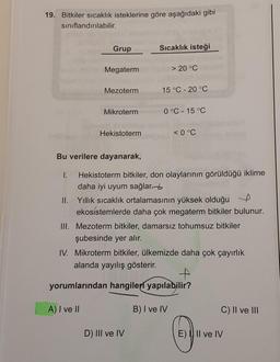 19. Bitkiler sıcaklık isteklerine göre aşağıdaki gibi
sınıflandırılabilir.
Grup
Sıcaklık isteği
Megaterm
> 20 °C
Mezoterm
15 °C -20 °C
Mikroterm
0 °C -15 °C
Hekistoterm
< 0°C
Bu verilere dayanarak,
I. Hekistoterm bitkiler, don olaylarının görüldüğü iklime
daha iyi uyum sağlar.
II. Yillik sıcaklık ortalamasının yüksek olduğu e
ekosistemlerde daha çok megaterm bitkiler bulunur.
III. Mezoterm bitkiler, damarsız tohumsuz bitkiler
şubesinde yer alır.
IV. Mikroterm bitkiler, ülkemizde daha çok çayırlık
alanda yayılış gösterir.
t
yorumlarından hangileri yapılabilir?
A) I ve II
B) I ve IV
C) II ve III
D) III ve IV
E) Il ve IV
