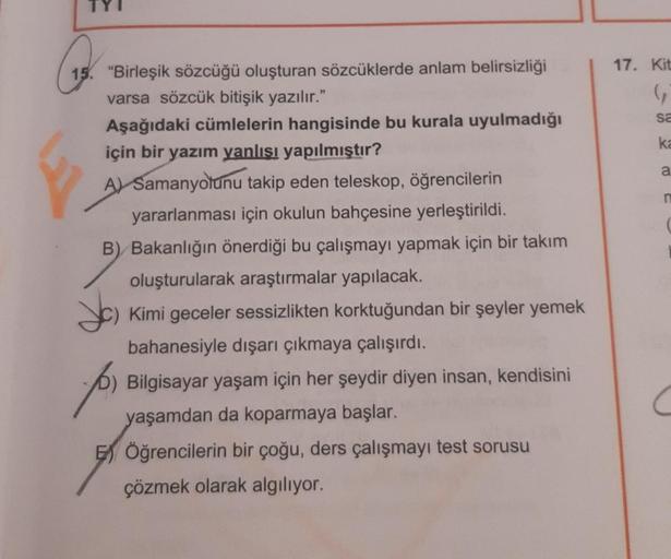 17. Kit
G
sa
ka
a
n
15. "Birleşik sözcüğü oluşturan sözcüklerde anlam belirsizliği
varsa sözcük bitişik yazılır."
Aşağıdaki cümlelerin hangisinde bu kurala uyulmadığı
için bir yazım yanlışı yapılmıştır?
A) Samanyolunu takip eden teleskop, öğrencilerin
yara