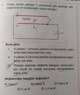 1. Özdeş paralel plakalar V potansiyelli pile şekildeki gibi
bağlanarak bir kondansatör oluşturulmuştur.
Yalıtkan
A
d
12
K
1
1 +
V
Buna göre,
1. K plakası 1 yönünde çekilirse kondansatörün uçları
arasındaki potansiyel fark artar.
II. K plakası 2 yönünde çekilirse kondansatörün depo-
ladığı yük artar.
TIK Plakalar arasında dielektrik katsayısı havanınkin-
den büyük bir madde konulursa, kondansatörün
sığası artar.
yargılarından hangileri doğrudur?
A) Yalniz
B) Yalniz 11 C) Yalnız III
D) II ve III E) I, II ve III
IK