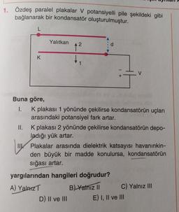 1. Özdeş paralel plakalar V potansiyelli pile şekildeki gibi
bağlanarak bir kondansatör oluşturulmuştur.
Yalıtkan
A
d
12
K
1
1 +
V
Buna göre,
1. K plakası 1 yönünde çekilirse kondansatörün uçları
arasındaki potansiyel fark artar.
II. K plakası 2 yönünde çekilirse kondansatörün depo-
ladığı yük artar.
TIK Plakalar arasında dielektrik katsayısı havanınkin-
den büyük bir madde konulursa, kondansatörün
sığası artar.
yargılarından hangileri doğrudur?
A) Yalniz
B) Yalniz 11 C) Yalnız III
D) II ve III E) I, II ve III
IK
