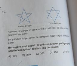 1
10.
Yıldızıl Altigen
Yıldızıl Beşgen
Konveks bir çokgenin kenarlarının uzatılması ile elde edilen
şekle yıldızıl denir.
Bir yıldızılın köşe sayısı ile çokgenin köşe sayısı birbirine
eşittir.
Buna göre, yedi köşeli bir yıldızılın (yıldızıl yedigen) kö.
şelerindeki açıların toplamı kaç derecedir?
A) 180 B) 270
D) 450
E) 540
C) 360
