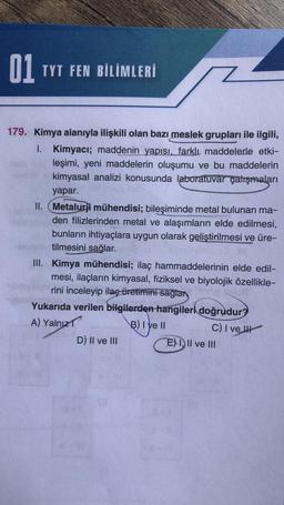 01
TYT FEN BİLİMLERİ
179. Kimya alanıyla ilişkili olan bazı meslek grupları ile ilgili,
1. Kimyacı; maddenin yapısı, farklı maddelerle etki-
leşimi, yeni maddelerin oluşumu ve bu maddelerin
kimyasal analizi konusunda laboratuvar çalışmaları
yapar.
II. Metalurji mühendisi; bileşiminde metal bulunan ma-
den filizlerinden metal ve alaşımların elde edilmesi,
bunların ihtiyaçlara uygun olarak geliştirilmesi ve üre-
tilmesini sağlar.
III. Kimya mühendisi; ilaç hammaddelerinin elde edil-
mesi, ilaçların kimyasal, fiziksel ve biyolojik özellikle-
rini inceleyip ilaç üretimini sağlar
Yukarıda verilen bilgilerden hangileri doğrudur?
A) Yalnız
B) Iye Il
C) I ve II
D) II ve III
E) III ve III