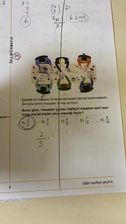 7
13
2
1
6
(9
21
24. 6.2=12
2
ACIL MATEMATIK
20.
Şekilde bir masanın iki tarafında toplam altı kişi bulunmaktadır.
Bir süre sonra masadan iki kişi ayrılıyor.
Buna göre, masadan ayrılan kişilerin masanın aynı tara-
finda oturan kişiler olma olasılığı kaçtır?
7
8
A)
B)
D)
E)
15
15
mztt
1 2 3
C)
on
2.
als
12
Diğer sayfaya geçiniz.
7
