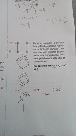 alanı kaç cm'dir?
83
A)
4
65
3
c) G1
D) 45
E) 41
2
186 =12
13.3
5
E- 2
A
Y
A 30. X
Y
.
G
X
X
N
L
A
R
1
Bir kenar uzunluğu 16 cm olan
kare şeklindeki kartonun köşele-
rinden bir kenar uzunluğu 3 cm
olan birer kare kesilerek çıkartılı-
yor ve kalan karton parçası kıvrı-
larak şekildeki gibi üstü açık bir
kutu yapılıyor.
Bu kutunun hacmi kaç cm3
tür?
BCD
AD
nde-
bi-
18
A) 200
B) 240
C) 250
D)
800
E) 360
8
Diri
